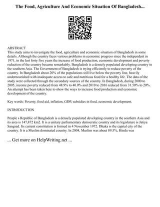 The Food, Agriculture And Economic Situation Of Bangladesh...
ABSTRACT
This study aims to investigate the food, agriculture and economic situation of Bangladesh in some
details. Although the country faces various problems in economic progress since the independent in
1971, in the last forty five years the increase of food production, economic development and poverty
reduction of the country became remarkably. Bangladesh is a densely populated developing country in
the southern Asia. The Government of Bangladesh is trying efficiently to reduce poverty of the
country. In Bangladesh about 20% of the populations still live below the poverty line, heavily
undernourished with inadequate access to safe and nutritious food for a healthy life. The data of the
study were collected through the secondary sources of the country. In Bangladesh, during 2000 to
2005, income poverty reduced from 48.9% to 40.0% and 2010 to 2016 reduced from 31.50% to 20%.
An attempt has been taken here to show the ways to increase food production and economic
development of the country.
Key words: Poverty, food aid, inflation, GDP, subsidies in food, economic development.
INTRODUCTION
People s Republic of Bangladesh is a densely populated developing country in the southern Asia and
its area is 147,872 km2. It is a unitary parliamentary democratic country and its legislature is Jatiya
Sangsad. Its current constitution is formed in 4 November 1972. Dhaka is the capital city of the
country. It is a Muslim dominated country. In 2004, Muslim was about 89.5%, Hindu was
... Get more on HelpWriting.net ...
 