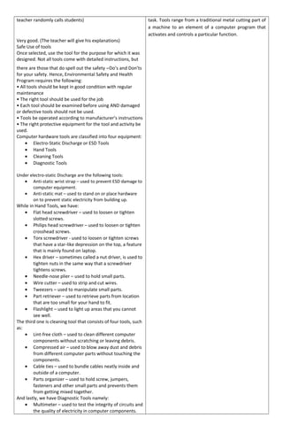 teacher randomly calls students)
Very good. (The teacher will give his explanations)
Safe Use of tools
Once selected, use the tool for the purpose for which it was
designed. Not all tools come with detailed instructions, but
there are those that do spell out the safety ―Do’s and Don’ts
for your safety. Hence, Environmental Safety and Health
Program requires the following:
• All tools should be kept in good condition with regular
maintenance
• The right tool should be used for the job
• Each tool should be examined before using AND damaged
or defective tools should not be used.
• Tools be operated according to manufacturer’s instructions
• The right protective equipment for the tool and activity be
used.
Computer hardware tools are classified into four equipment:
• Electro-Static Discharge or ESD Tools
• Hand Tools
• Cleaning Tools
• Diagnostic Tools
Under electro-static Discharge are the following tools:
• Anti-static wrist strap – used to prevent ESD damage to
computer equipment.
• Anti-static mat – used to stand on or place hardware
on to prevent static electricity from building up.
While in Hand Tools, we have:
• Flat head screwdriver – used to loosen or tighten
slotted screws.
• Philips head screwdriver – used to loosen or tighten
crosshead screws.
• Torx screwdriver - used to loosen or tighten screws
that have a star-like depression on the top, a feature
that is mainly found on laptop.
• Hex driver – sometimes called a nut driver, is used to
tighten nuts in the same way that a screwdriver
tightens screws.
• Needle-nose plier – used to hold small parts.
• Wire cutter – used to strip and cut wires.
• Tweezers – used to manipulate small parts.
• Part retriever – used to retrieve parts from location
that are too small for your hand to fit.
• Flashlight – used to light up areas that you cannot
see well.
The third one is cleaning tool that consists of four tools, such
as:
• Lint-free cloth – used to clean different computer
components without scratching or leaving debris.
• Compressed air – used to blow away dust and debris
from different computer parts without touching the
components.
• Cable ties – used to bundle cables neatly inside and
outside of a computer.
• Parts organizer – used to hold screw, jumpers,
fasteners and other small parts and prevents them
from getting mixed together.
And lastly, we have Diagnostic Tools namely:
• Multimeter – used to test the integrity of circuits and
the quality of electricity in computer components.
task. Tools range from a traditional metal cutting part of
a machine to an element of a computer program that
activates and controls a particular function.
 