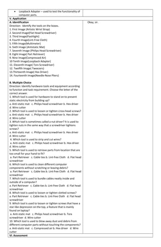 • Loopback Adapter – used to test the functionality of
computer ports.
V. Application
A. Identification
Direction: Identify the tools on the boxes.
1. First Image (Artistic Wrist Strap)
2. Second Image(Flat Head Screwdriver)
3. Third Image(Flashlight)
4. Fourth Image(Lint-Free Cloth)
5. Fifth Image(Multimeter)
6. Sixth Image (Antistatic Mat)
7. Seventh Image (Philips Head Screwdriver)
8. Eight Image( Part Retriever)
9. Nine Image(Compressed Air)
10 Tenth Image(Loopback Adapter)
11. Eleventh Image( Torx Screwdriver)
12. Twelfth Image( Tweezers)
13.Thirteenth Image( Hex Driver)
14. Fourteenth Image(Needle-Nose Pliers)
B. Multiple Choice
Direction: Identify hardware tools and equipment according
to function and task requirement. Choose the letter of the
correct answer.
1. Which tool is used for hardware to stand on to prevent
static electricity from building up?
a. Anti-static mat c. Philips head screwdriver b. Hex driver
d. Wire cutter
2. Which tool is used to loosen or tighten cross-head screws?
a. Anti-static mat c. Philips head screwdriver b. Hex driver
d. Wire cutter
3. Which tool is sometimes called a nut driver? It is used to
tighten nuts in the same way that a screwdriver tightens
screws?
a. Anti-static mat c. Philips head screwdriver b. Hex driver
d. Wire cutter
4. Which tool is used to strip and cut wires?
a. Anti-static mat c. Philips head screwdriver b. Hex driver
d. Wire cutter
5. Which tool is used to retrieve parts from location that are
too small for your hand to fit?
a. Part Retriever c. Cable ties b. Lint-free Cloth d. Flat head
screwdriver
6. Which tool is used to clean different computer
components without scratching or leaving debris?
a. Part Retriever c. Cable ties b. Lint-free Cloth d. Flat head
screwdriver
7. Which tool is used to bundle cables neatly inside and
outside of a computer?
a. Part Retriever c. Cable ties b. Lint-free Cloth d. Flat head
screwdriver
8. Which tool is used to loosen or tighten slotted screws?
a. Part Retriever c. Cable ties b. Lint-free Cloth d. Flat head
screwdriver
9. Which tool is used to loosen or tighten screws that have a
star-like depression on the top, a feature that is mainly
found on laptop?
a. Anti-static mat c. Philips head screwdriver b. Torx
screwdriver d. Wire cutter
10. Which tool is used to blow away dust and debris from
different computer parts without touching the components?
a. Anti-static mat c. Compressed air b. Hex driver d. Wire
cutter
Okay, sir.
VI. Assessment
 