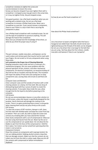 screwdriver clockwise to tighten the screw and
counterclockwise to loosen the screw.
Screws can become stripped if you over-tighten them with a
screwdriver. A stripped screw may get stuck in the screw hole,
or it may not tighten firmly. Discard stripped screws.
Very good question. Use a flat head screwdriver when you are
working with a slotted screw. Do not use a flat head
screwdriver to remove a Phillips head screw. Never use a
screwdriver as a pry bar. If you cannot remove a component,
check to see if there is a clip or latch that is securing the
component in place.
Use a Phillips head screwdriver with crosshead screws. Do not
use this type of screwdriver to puncture anything. This will
damage the head of the screwdriver.
Now since you already have the knowledge of hex driver, so
what do you think the proper way of using it?
The part retriever, needle-nose pliers, and tweezers can be
used to place and retrieve parts that may be hard to reach with
your fingers. Do not scratch or hit any components when using
these tools.
Let’s proceed to the Proper Use of Cleaning Materials
Keeping computers clean inside and out is a vital part of a
maintenance program. Dirt can cause problems with the
physical operation of fans, buttons, and other mechanical
components. On electrical components, an excessive buildup of
dust will act like an insulator and trap the heat. This insulation
will impair the ability of heat sinks and cooling fans to keep
components cool, causing chips and circuits to overheat and
fail.
Computer Cases and Monitors
Clean computer cases and the outside of monitors with a mild
cleaning solution on a damp, lint-free cloth. Mix one drop of
dishwashing liquid with four ounces of water to create the
cleaning solution. If any water drips inside the case, allow
enough time for the liquid to dry before powering on the
computer.
LCD Screens
Do not use ammoniated glass cleaners or any other solution on
an LCD screen, unless the cleaner is specifically designed for the
purpose. Harsh chemicals will damage the coating on the
screen. There is no glass protecting these screens, so be gentle
when cleaning them and do not press firmly on the screen.
CRT Screens
To clean the screens of CRT monitors, dampen a soft, clean,
lint-free cloth with distilled water and wipe the screen from top
to bottom. Then use a soft, dry cloth to wipe the screen and
remove any streaking after you have cleaned the monitor.
Clean dusty components with a can of compressed air. Blow out
the dust using short bursts from the can. Never tip the can or
use the compressed air can upside down. Do not allow the fan
blades to spin from the force of the compressed air. Hold the
fan in place. Fan motors can be ruined from spinning when the
motor is not turned on.
Component Contacts
Clean the contacts on components with isopropyl alcohol. Do
not use rubbing alcohol. Rubbing alcohol contains impurities
that can damage contacts. Make sure that the contacts do not
collect any lint from the cloth or cotton swab. Blow any lint off
the contacts with compressed air before reinstallation.
Keyboard
So how do we use flat head screwdriver sir?
How about the Philips head screwdriver?
Use a hex driver to loosen and tighten bolts that have a
hexagonal (six-sided) head. Hex bolts should not be over-
tightened because the threads of the bolts can be stripped.
Do not use a hex driver that is too large for the bolt that
you are using. But how about the Part reliever, needle-
nose plier and tweezers? How to use it properly?
 