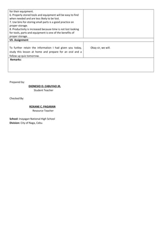 for their equipment.
6. Properly stored tools and equipment will be easy to find
when needed and are less likely to be lost.
7. Use bins for storing small parts is a good practice on
proper storage.
8. Productivity is increased because time is not lost looking
for tools, parts and equipment is one of the benefits of
proper storage.
VII. Assignment
To further retain the information I had given you today,
study this lesson at home and prepare for an oral and a
follow up quiz tomorrow.
Okay sir, we will.
Remarks:
Prepared by:
DIONESIO O. CABUYAO JR.
Student Teacher
Checked By:
ROXANE C. PAGARAN
Resource Teacher
School: Inayagan National High School
Division: City of Naga, Cebu
 