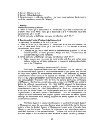 95
1. Convert 30 inches to feet
2. Convert 130 yards to inches
3. Sarah is running in a 42-mile marathon. How many more feet does Sarah need to
run if she has already covered64,240 yards?
C.
I. Activity:
Answer the following questions:
1. When a Filipina girl is described as 1.7 meters tall, would she be considered tall
or short? How about if the Filipina girl is described as 5 ft, 7 inches tall, would she
be considered tall or short?
2. Which particular unit of height were you more familiar with? Why?
II. Questions to Ponder (Post-Activity Discussion)
Let us answer the questions in the activity above:
1. When a Filipina girl is described as 1.7 meters tall, would she be considered tall
or short? How about if the Filipina girl is described as 5 ft, 7 inches tall, would she
be considered tall or short?
 Chances are, you would find it difficult to answer the first question. As for the
second question, a Filipina girl with a height of 5 feet, 7 inches would be
considered tall by Filipino standards.
2. Which particular unit of height were you more familiar with? Why?
 Again, chances are you would be more familiar with feet and inches since
feet and inches are still being widely used in measuring and describing height
here in the Philippines.
History of Measurement (Continued)
The English System of Measurement was widely used until the 1800s and the
1900s when the Metric System of Measurement started to gain ground and became
the most used system of measurement worldwide. First described by Belgian
Mathematician Simon Stevin in his booklet, De Thiende (The Art of Tenths) and
proposed by English philosopher, John Wilkins, the Metric System of Measurement
was first adopted by France in 1799. In 1875, the General Conference on Weights
and Measures (Conférence générale des poids et mesures or CGPM) was tasked to
define the different measurements. By 1960, CGPM released the International
System of Units (SI) which is now being used by majority of the countries with the
biggest exception being the United States of America. Since our country used to be
a colony of the United States, the Filipino people were schooled in the use of the
English instead of the Metric System of Measurement. Thus, the older generation of
Filipinos is more comfortable with English System rather than the Metric System
although the Philippines have already adopted the Metric System as its official
system of measurement.
The Metric System of Measurement is easier to use than the English System
of Measurement since its conversion factors would consistently be in the decimal
system, unlike the English System of Measurement where units of lengths have
different conversion factors. Check out the units used in your steep tape measure,
most likely they are inches and centimeters. The base unit for length is the meter
and units longer or shorter than the meter would be achieved by adding prefixes to
 