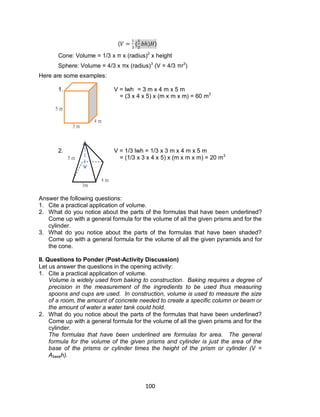 100
( ( ) )
Cone: Volume = 1/3 x π x (radius)2
x height
Sphere: Volume = 4/3 x πx (radius)3
(V = 4/3 πr3
)
Here are some examples:
1. V = lwh = 3 m x 4 m x 5 m
= (3 x 4 x 5) x (m x m x m) = 60 m3
2. V = 1/3 lwh = 1/3 x 3 m x 4 m x 5 m
= (1/3 x 3 x 4 x 5) x (m x m x m) = 20 m3
Answer the following questions:
1. Cite a practical application of volume.
2. What do you notice about the parts of the formulas that have been underlined?
Come up with a general formula for the volume of all the given prisms and for the
cylinder.
3. What do you notice about the parts of the formulas that have been shaded?
Come up with a general formula for the volume of all the given pyramids and for
the cone.
II. Questions to Ponder (Post-Activity Discussion)
Let us answer the questions in the opening activity:
1. Cite a practical application of volume.
Volume is widely used from baking to construction. Baking requires a degree of
precision in the measurement of the ingredients to be used thus measuring
spoons and cups are used. In construction, volume is used to measure the size
of a room, the amount of concrete needed to create a specific column or beam or
the amount of water a water tank could hold.
2. What do you notice about the parts of the formulas that have been underlined?
Come up with a general formula for the volume of all the given prisms and for the
cylinder.
The formulas that have been underlined are formulas for area. The general
formula for the volume of the given prisms and cylinder is just the area of the
base of the prisms or cylinder times the height of the prism or cylinder (V =
Abaseh).
3 m
4 m
5 m
4 m
3m
5 m
 