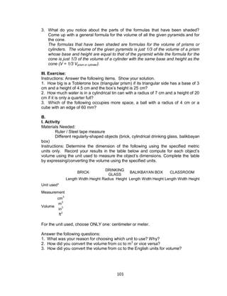 101
3. What do you notice about the parts of the formulas that have been shaded?
Come up with a general formula for the volume of all the given pyramids and for
the cone.
The formulas that have been shaded are formulas for the volume of prisms or
cylinders. The volume of the given pyramids is just 1/3 of the volume of a prism
whose base and height are equal to that of the pyramid while the formula for the
cone is just 1/3 of the volume of a cylinder with the same base and height as the
cone (V = 1/3 Vprism or cylinder).
III. Exercise:
Instructions: Answer the following items. Show your solution.
1. How big is a Toblerone box (triangular prism) if its triangular side has a base of 3
cm and a height of 4.5 cm and the box’s height is 25 cm?
2. How much water is in a cylindrical tin can with a radius of 7 cm and a height of 20
cm if it is only a quarter full?
3. Which of the following occupies more space, a ball with a radius of 4 cm or a
cube with an edge of 60 mm?
B.
I. Activity
Materials Needed:
Ruler / Steel tape measure
Different regularly-shaped objects (brick, cylindrical drinking glass, balikbayan
box)
Instructions: Determine the dimension of the following using the specified metric
units only. Record your results in the table below and compute for each object’s
volume using the unit used to measure the object’s dimensions. Complete the table
by expressing/converting the volume using the specified units.
BRICK
DRINKING
GLASS
BALIKBAYAN BOX CLASSROOM
Length Width Height Radius Height Length Width Height Length Width Height
Unit used*
Measurement
Volume
cm
3
m
3
in3
ft3
For the unit used, choose ONLY one: centimeter or meter.
Answer the following questions:
1. What was your reason for choosing which unit to use? Why?
2. How did you convert the volume from cc to m3
or vice versa?
3. How did you convert the volume from cc to the English units for volume?
 