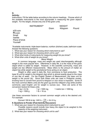 104
D.
Activity:
Instructions: Fill the table below according to the column headings. Choose which of
the available instruments is the most appropriate in measuring the given object’s
weight. For the weight, choose only one of the given units.
INSTRUMENT* WEIGHT
Gram Kilogram Pound
¢25-coin
₱5-coin
Small toy
marble
Piece of brick
Yourself
*Available instruments: triple-beam balance, nutrition (kitchen) scale, bathroom scale
Answer the following questions:
1. What was your reason for choosing which instrument to use?
2. What was your reason for choosing which unit to use?
3. What other kinds of instruments for measuring weight do you know?
4. What other units of weight do you know?
Mass/ Weight
In common language, mass and weight are used interchangeably although
weight is the more popular term. Oftentimes in daily life, it is the mass of the given
object which is called its weight. However, in the scientific community, mass and
weight are two different measurements. Mass refers to the amount of matter an
object has while weight is the gravitational force acting on an object.
Weight is often used in daily life, from commerce to food production. The
base SI unit for weight is the kilogram (kg) which is almost exactly equal to the mass
of one liter of water. For the English System of Measurement, the base unit for
weight is the pound (lb). Since both these units are used in Philippine society,
knowing how to convert from pound to kilogram or vice versa is important. Some of
the more common Metric units are the gram (g) and the milligram (mg) while another
commonly used English unit for weight is ounces (oz). Here are some of the
conversion factors for these units:
1 kg = 2.2 lb 1 g = 1000 mg 1 metric ton = 1000 kg
1 kg = 1000 g 1 lb = 16 oz
Use these conversion factors to convert common weight units to the desired unit.
For example:
Convert 190 lb to kg:
II. Questions to Ponder (Post-Activity Discussion)
1. What was your reason for choosing which instrument to use?
Possible reasons would include how heavy the object to be weighed to the
capacity of the weighing instrument.
2. What was your reason for choosing which unit to use?
 