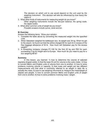 105
The decision on which unit to use would depend on the unit used by the
weighing instrument. This decision will also be influenced by how heavy the
object is.
3. What other kinds of instruments for measuring weight do you know?
Other weighing instruments include the two-pan balance, the spring scale,
the digital scales.
4. What other common units of weight do you know?
Possible answers include ounce, carat and ton.
III. Exercise:
Answer the following items. Show your solution.
1. Complete the table above by converting the measured weight into the specified
units.
2. When Sebastian weighed his balikbayan box, its weight was 34 kg. When he got
to the airport, he found out that the airline charged $5 for each lb in excess of the
free baggage allowance of 50 lb. How much will Sebastian pay for the excess
weight?
3. A forwarding company charges P1,100 for the first 20 kg and P60 for each
succeeding 2 kg for freight sent to Europe. How much do you need to pay for a
box weighing 88 lb?
Summary
In this lesson, you learned: 1) how to determine the volume of selected
regularly-shaped solids; 2) that the base SI unit for volume is the cubic meter; 3) how
to convert Metric and English units of volume from one to another; 4) how to solve
problems involving volume or capacity; 5) that mass and weight are two different
measurements and that what is commonly referred to as weight in daily life is
actually the mass; 6) how to use weighing intruments to measure the mass/weight of
objects and people; 7) how to convert common Metric and English units of weight
from one to another; 8) how to solve problems involving mass / weight.
 