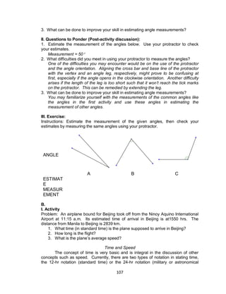 107
3. What can be done to improve your skill in estimating angle measurements?
II. Questions to Ponder (Post-activity discussion):
1. Estimate the measurement of the angles below. Use your protractor to check
your estimates.
Measurement = 50
2. What difficulties did you meet in using your protractor to measure the angles?
One of the difficulties you may encounter would be on the use of the protractor
and the angle orientation. Aligning the cross bar and base line of the protractor
with the vertex and an angle leg, respectively, might prove to be confusing at
first, especially if the angle opens in the clockwise orientation. Another difficulty
arises if the length of the leg is too short such that it won’t reach the tick marks
on the protractor. This can be remedied by extending the leg.
3. What can be done to improve your skill in estimating angle measurements?
You may familiarize yourself with the measurements of the common angles like
the angles in the first activity and use these angles in estimating the
measurement of other angles.
III. Exercise:
Instructions: Estimate the measurement of the given angles, then check your
estimates by measuring the same angles using your protractor.
ANGLE
A B C
ESTIMAT
E
MEASUR
EMENT
B.
I. Activity
Problem: An airplane bound for Beijing took off from the Ninoy Aquino International
Airport at 11:15 a.m. Its estimated time of arrival in Beijing is at1550 hrs. The
distance from Manila to Beijing is 2839 km.
1. What time (in standard time) is the plane supposed to arrive in Beijing?
2. How long is the flight?
3. What is the plane’s average speed?
Time and Speed
The concept of time is very basic and is integral in the discussion of other
concepts such as speed. Currently, there are two types of notation in stating time,
the 12-hr notation (standard time) or the 24-hr notation (military or astronomical
 