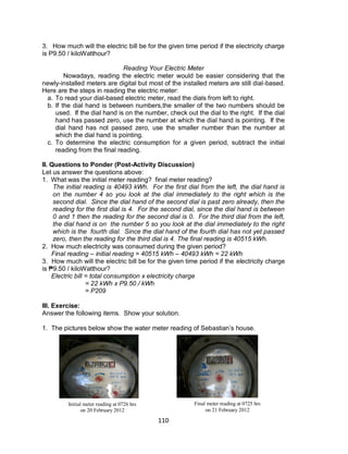 110
3. How much will the electric bill be for the given time period if the electricity charge
is P9.50 / kiloWatthour?
Reading Your Electric Meter
Nowadays, reading the electric meter would be easier considering that the
newly-installed meters are digital but most of the installed meters are still dial-based.
Here are the steps in reading the electric meter:
a. To read your dial-based electric meter, read the dials from left to right.
b. If the dial hand is between numbers,the smaller of the two numbers should be
used. If the dial hand is on the number, check out the dial to the right. If the dial
hand has passed zero, use the number at which the dial hand is pointing. If the
dial hand has not passed zero, use the smaller number than the number at
which the dial hand is pointing.
c. To determine the electric consumption for a given period, subtract the initial
reading from the final reading.
II. Questions to Ponder (Post-Activity Discussion)
Let us answer the questions above:
1. What was the initial meter reading? final meter reading?
The initial reading is 40493 kWh. For the first dial from the left, the dial hand is
on the number 4 so you look at the dial immediately to the right which is the
second dial. Since the dial hand of the second dial is past zero already, then the
reading for the first dial is 4. For the second dial, since the dial hand is between
0 and 1 then the reading for the second dial is 0. For the third dial from the left,
the dial hand is on the number 5 so you look at the dial immediately to the right
which is the fourth dial. Since the dial hand of the fourth dial has not yet passed
zero, then the reading for the third dial is 4. The final reading is 40515 kWh.
2. How much electricity was consumed during the given period?
Final reading – initial reading = 40515 kWh – 40493 kWh = 22 kWh
3. How much will the electric bill be for the given time period if the electricity charge
is ₱9.50 / kiloWatthour?
Electric bill = total consumption x electricity charge
= 22 kWh x P9.50 / kWh
= P209
III. Exercise:
Answer the following items. Show your solution.
1. The pictures below show the water meter reading of Sebastian’s house.
Initial meter reading at 0726 hrs
on 20 February 2012
Final meter reading at 0725 hrs
on 21 February 2012
 