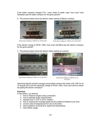 111
If the water company charges P14 / cubic meter of water used, how much must
Sebastian pay the water company for the given period?
2. The pictures below show the electric meter reading of Maria’s canteen.
If the electric charge is P9.50 / kWh, how much will Maria pay the electric company
for the given period?
3. The pictures below show the electric meter reading of a school.
Assuming that the school’s average consumption remains the same until 1700 hrs of
15 August 2012 and the electricity charge is P9.50 / kWh, how much will the school
be paying the electric company?
Summary
In this lesson, you learned:
1. how to measure angles using a protractor;
2. how to estimate angle measurement;
3. express time in 12-hr or 24-hr notation;
4. how to measure the average speed as the quotient of distance over time;
5. convert units of temperature from one to the other;
6. solve problems involving time, speed and temperature;
7. read utilities usage.
Initial meter reading at 1600 hrs on 20 Feb 2012 Final meter reading @ 1100 hrs on 22 Feb 2012
Initial meter reading @1700 hrs on 15 July 2012 Final meter reading @ 1200 hrs on 16
July 2012
 