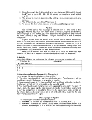 113
2. Since from row f, the first term is 6, and from 6 you add 53 to get 59, to get
the 2nd
term of row g, 10 + 53 = 63. Of course, you could have simply added
4 to 59.
3. The answer in row h is determined by adding 4 to n, which represents any
number.
4. The 2nd
term is the sum of the 1st
term and 4.
5. To answer this item better, we need to be introduced to Algebra first.
Algebra
We need to learn a new language to answer item 5. The name of this
language is Algebra. You must have heard about it. However, Algebra is not entirely
a new language to you. In fact, you have been using its applications and some of
the terms used for a long time already. You just need to see it from a different
perspective.
Algebra comes from the Arabic word, al-jabr (which means restoration),
which in turn was part of the title of a mathematical book written around the 820 AD
by Arab mathematician, Muhammad ibn Musa al-Khwarizmi. While this book is
widely considered to have laid the foundation of modern Algebra, history shows that
ancient Babylonian, Greek, Chinese and Indian mathematicians were discussing and
using algebra a long time before this book was published.
Once you’ve learned this new language, you’ll begin to appreciate how
powerful it is and how its applications have drastically improved our way of life.
III. Activity
Instructions: How do you understand the following symbols and expressions?
SYMBOLS /
EXPRESSIONS
MEANING
1. x
2. 2 + 3
3. =
IV. Questions to Ponder (Post-Activity Discussion)
Let us answer the questions in the previous activity:
1. You might have thought of x as the multiplication sign. From here on, x will be
considered a symbol that stands for any value or number.
2. You probably thought of 2 + 3 as equal to 5 and must have written the number 5.
Another way to think of 2 + 3 is to read it as the sum of 2 and 3.
3. You must have thought, “Alright, what am I supposed to compute?” The sign “=”
may be called the equal sign by most people but may be interpreted as a command
to carry out an operation or operations. However, the equal sign is also a symbol for
the relation between the expressions on its left and right sides, much like the less
than “<” and greater than “>” signs.
The Language Of Algebra
The following are important terms to remember.
a. constant – a constant is a number on its own. For example, 1 or 127;
b. variable – a variable is a symbol, usually letters, which represent a value or a
number. For example, a or x. In truth, you have been dealing with variables
 