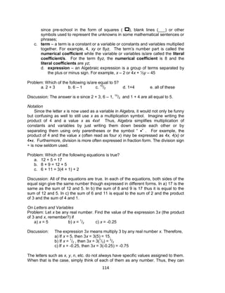 114
since pre-school in the form of squares ( ), blank lines (___) or other
symbols used to represent the unknowns in some mathematical sentences or
phrases;
c. term – a term is a constant or a variable or constants and variables multiplied
together. For example, 4, xy or 8yz. The term’s number part is called the
numerical coefficient while the variable or variables is/are called the literal
coefficient/s. For the term 8yz, the numerical coefficient is 8 and the
literal coefficients are yz;
d. expression – an Algebraic expression is a group of terms separated by
the plus or minus sign. For example, x – 2 or 4x + 1⁄2y – 45
Problem: Which of the following is/are equal to 5?
a. 2 + 3 b. 6 – 1 c. 10
/2 d. 1+4 e. all of these
Discussion: The answer is e since 2 + 3, 6 – 1, 10
/2 and 1 + 4 are all equal to 5.
Notation
Since the letter x is now used as a variable in Algebra, it would not only be funny
but confusing as well to still use x as a multiplication symbol. Imagine writing the
product of 4 and a value x as 4xx! Thus, Algebra simplifies multiplication of
constants and variables by just writing them down beside each other or by
separating them using only parentheses or the symbol “ ” . For example, the
product of 4 and the value x (often read as four x) may be expressed as 4x, 4(x) or
4x. Furthermore, division is more often expressed in fraction form. The division sign
÷ is now seldom used.
Problem: Which of the following equations is true?
a. 12 + 5 = 17
b. 8 + 9 = 12 + 5
c. 6 + 11 = 3(4 + 1) + 2
Discussion: All of the equations are true. In each of the equations, both sides of the
equal sign give the same number though expressed in different forms. In a) 17 is the
same as the sum of 12 and 5. In b) the sum of 8 and 9 is 17 thus it is equal to the
sum of 12 and 5. In c) the sum of 6 and 11 is equal to the sum of 2 and the product
of 3 and the sum of 4 and 1.
On Letters and Variables
Problem: Let x be any real number. Find the value of the expression 3x (the product
of 3 and x, remember?) if
a) x = 5 b) x = 1
/2 c) x = -0.25
Discussion: The expression 3x means multiply 3 by any real number x. Therefore,
a) If x = 5, then 3x = 3(5) = 15.
b) If x = 1
/2 , then 3x = 3(1
/2) = 3
/2
c) If x = -0.25, then 3x = 3(-0.25) = -0.75
The letters such as x, y, n, etc. do not always have specific values assigned to them.
When that is the case, simply think of each of them as any number. Thus, they can
 