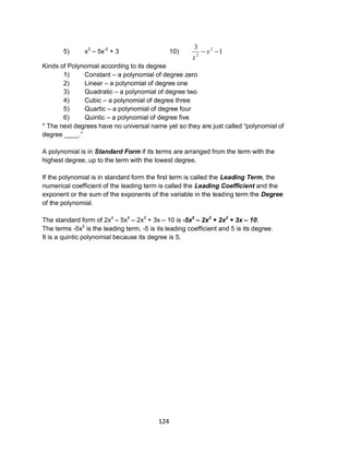 124
5) x3
– 5x-2
+ 3 10) 1
3 2
2
 x
x
Kinds of Polynomial according to its degree
1) Constant – a polynomial of degree zero
2) Linear – a polynomial of degree one
3) Quadratic – a polynomial of degree two
4) Cubic – a polynomial of degree three
5) Quartic – a polynomial of degree four
6) Quintic – a polynomial of degree five
* The next degrees have no universal name yet so they are just called “polynomial of
degree ____.”
A polynomial is in Standard Form if its terms are arranged from the term with the
highest degree, up to the term with the lowest degree.
If the polynomial is in standard form the first term is called the Leading Term, the
numerical coefficient of the leading term is called the Leading Coefficient and the
exponent or the sum of the exponents of the variable in the leading term the Degree
of the polynomial.
The standard form of 2x2
– 5x5
– 2x3
+ 3x – 10 is -5x5
– 2x3
+ 2x2
+ 3x – 10.
The terms -5x5
is the leading term, -5 is its leading coefficient and 5 is its degree.
It is a quintic polynomial because its degree is 5.
 