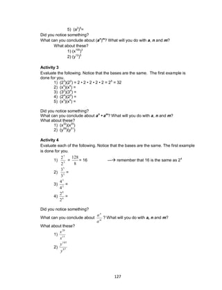 127
5) (a2
)5
=
Did you notice something?
What can you conclude about (an
)m
? What will you do with a, n and m?
What about these?
1) (x100
)3
2) (y12
)5
Activity 3
Evaluate the following. Notice that the bases are the same. The first example is
done for you.
1) (23
)(22
) = 2 • 2 • 2 • 2 • 2 = 25
= 32
2) (x5
)(x4
) =
3) (32
)(34
) =
4) (24
)(25
) =
5) (x3
)(x4
) =
Did you notice something?
What can you conclude about an
• am
? What will you do with a, n and m?
What about these?
1) (x32
)(x25
)
2) (y59
)(y51
)
Activity 4
Evaluate each of the following. Notice that the bases are the same. The first example
is done for you.
1) 3
7
2
2
=
8
128
= 16 --- remember that 16 is the same as 24
2) 3
5
3
3
=
3) 2
3
4
4
=
4) 6
8
2
2
=
Did you notice something?
What can you conclude about m
n
a
a
? What will you do with a, n and m?
What about these?
1) 13
20
x
x
2) 87
105
y
y
 