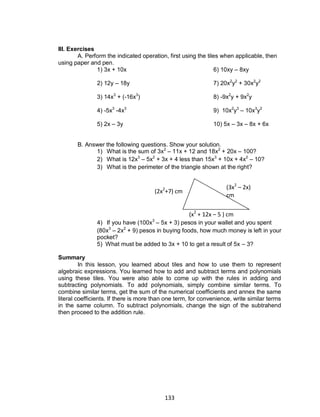 133
III. Exercises
A. Perform the indicated operation, first using the tiles when applicable, then
using paper and pen.
1) 3x + 10x 6) 10xy – 8xy
2) 12y – 18y 7) 20x2
y2
+ 30x2
y2
3) 14x3
+ (-16x3
) 8) -9x2
y + 9x2
y
4) -5x3
-4x3
9) 10x2
y3
– 10x3
y2
5) 2x – 3y 10) 5x – 3x – 8x + 6x
B. Answer the following questions. Show your solution.
1) What is the sum of 3x2
– 11x + 12 and 18x2
+ 20x – 100?
2) What is 12x3
– 5x2
+ 3x + 4 less than 15x3
+ 10x + 4x2
– 10?
3) What is the perimeter of the triangle shown at the right?
4) If you have (100x3
– 5x + 3) pesos in your wallet and you spent
(80x3
– 2x2
+ 9) pesos in buying foods, how much money is left in your
pocket?
5) What must be added to 3x + 10 to get a result of 5x – 3?
Summary
In this lesson, you learned about tiles and how to use them to represent
algebraic expressions. You learned how to add and subtract terms and polynomials
using these tiles. You were also able to come up with the rules in adding and
subtracting polynomials. To add polynomials, simply combine similar terms. To
combine similar terms, get the sum of the numerical coefficients and annex the same
literal coefficients. If there is more than one term, for convenience, write similar terms
in the same column. To subtract polynomials, change the sign of the subtrahend
then proceed to the addition rule.
(3x2
– 2x)
cm
(x2
+ 12x – 5 ) cm
(2x2
+7) cm
 