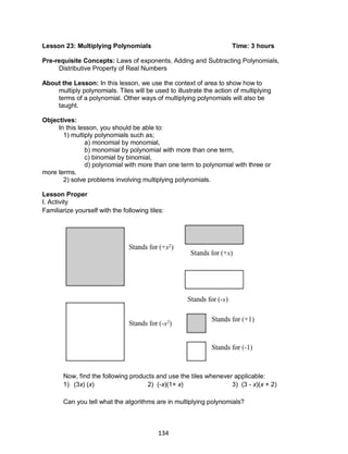 134
Lesson 23: Multiplying Polynomials Time: 3 hours
Pre-requisite Concepts: Laws of exponents, Adding and Subtracting Polynomials,
Distributive Property of Real Numbers
About the Lesson: In this lesson, we use the context of area to show how to
multiply polynomials. Tiles will be used to illustrate the action of multiplying
terms of a polynomial. Other ways of multiplying polynomials will also be
taught.
Objectives:
In this lesson, you should be able to:
1) multiply polynomials such as;
a) monomial by monomial,
b) monomial by polynomial with more than one term,
c) binomial by binomial,
d) polynomial with more than one term to polynomial with three or
more terms.
2) solve problems involving multiplying polynomials.
Lesson Proper
I. Activity
Familiarize yourself with the following tiles:
Now, find the following products and use the tiles whenever applicable:
1) (3x) (x) 2) (-x)(1+ x) 3) (3 - x)(x + 2)
Can you tell what the algorithms are in multiplying polynomials?
 