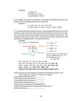 137
Examples:
1) (x3
)(x5
) = x8
2) (3x2
)(-5x10
) = -15x12
3) (-8x2
y3
)(-9xy8
) = 72x3
y11
B. To multiply monomial by a polynomial, simply apply the distributive property and
follow the rule in multiplying monomial by a monomial.
Examples:
1) 3x (x2
– 5x + 7) = 3x3
– 15x2
+ 21x
2) -5x2
y3
(2x2
y – 3x + 4y5
) = -10x4
y4
+ 15x3
y3
– 20x2
y8
C. To multiply binomial by another binomial, simply distribute the first term of the first
binomial to each term of the other binomial then distribute the second term to each
term of the other binomial and simplify the results by combining similar terms. This
procedure is also known as the F-O-I-L method or Smile method. Another way is the
vertical way of multiplying which is the conventional one.
Examples
1) (x + 3)(x + 5) = x2
+ 8x + 15
(x + 3) (x + 5)
2) (x - 5)(x + 5) = x2
+ 5x – 5x – 25 = x2
– 25
3) (x + 6)2
= (x + 6)(x + 6) = x2
+ 6x + 6x + 36 = x2
+ 12x + 36
4) (2x + 3y)(3x – 2y) = 6x2
– 4xy + 9xy – 6y2
= 6x2
+ 5xy – 6y2
5) (3a – 5b)(4a + 7) = 12a2
+ 21a – 20ab – 35b
There are no similar terms so it is already in simplest form.
Guide questions to check whether the students understand the process or not
If you multiply (2x + 3) and (x – 7) by F-O-I-L method,
a) the product of the first terms is __________.
b) the product of the outer terms is __________.
c) the product of the inner terms is __________.
d) the product of the last terms is __________.
e) Do you see any similar terms? What are they?
f) What is the result when you combine those similar terms?
g) The final answer is ____________________.
F –> (x)(x) = x2
O –> (x)(5) = 5x
I –> (3)(x) = 3x
L –> (3)(5)= 15
Since 5x and 3x are similar terms
we can combine them. 5x + 3x =
8x. The final answer is
x2
+ 8x + 15
First terms Last terms
Inner terms
Outer terms
 