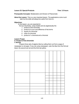 145
Lesson 25: Special Products Time: 3.5 hours
Prerequisite Concepts: Multiplication and Division of Polynomials
About the Lesson: This is a very important lesson. The applications come much
later but the skills will always be useful from here on.
Objectives:
In this lesson, you are expected to:
find (a) inductively, using models and (b) algebraically the
1. product of two binomials
2. product of a sum and difference of two terms
3. square of a binomial
4. cube of a binomial
5. product of a binomial and a trinomial
Lesson Proper:
A. Product of two binomials
I. Activity
Prepare three sets of algebra tiles by cutting them out from a page of
newspaper or art paper. If you are using newspaper, color the tiles from the first set
black, the second set red and the third set yellow.
 