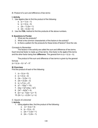 148
B. Product of a sum and difference of two terms
I. Activity
1. Use algebra tiles to find the product of the following:
a. (x + 1) (x – 1)
b. (x + 3) (x – 3)
c. (2x – 1) (2x + 1)
d. (2x – 3) (2x + 3)
2. Use the FOIL method to find the products of the above numbers.
II. Questions to Ponder
1. What are the products?
2. What is the common characteristic of the factors in the activity?
3. Is there a pattern for the products for these kinds of factors? Give the rule.
Concepts to Remember
The factors in the activity are called the sum and difference of two terms.
Each binomial factor is made up of two terms. One factor is the sum of the terms
and the other factor being their difference. The general form is (a + b) (a – b).
The product of the sum and difference of two terms is given by the general
formula
(a + b) (a – b) = a2
– b2
.
III. Exercises
Find the product of each of the following:
1. (x – 5) (x + 5)
2. (x + 2) (x – 2)
3. (3x – 1) (3x + 1)
4. (2x + 3) (2x – 3)
5. (x + y2
) (x – y2
)
6. (x2
– 10)(x2
+ 10)
7. (4xy + 3z3
) (4xy – 3z3
)
8. (3x3
– 4)(3x3
+ 4)
9. [(x + y) - 1] [(x + y) + 1]
10. (2x + y – z) (2x + y + z)
C. Square of a binomial
I. Activity
1. Using algebra tiles, find the product of the following:
a. (x + 3) (x + 3)
b. (x – 2) (x – 2)
c. (2x + 1) (2x + 1)
d. (2x – 1) (2x – 1)
 