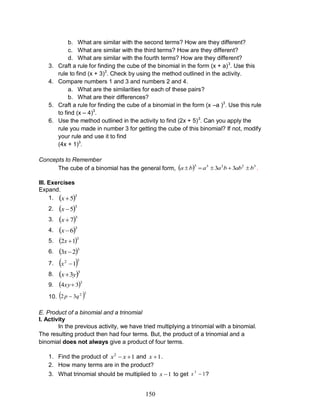 150
b. What are similar with the second terms? How are they different?
c. What are similar with the third terms? How are they different?
d. What are similar with the fourth terms? How are they different?
3. Craft a rule for finding the cube of the binomial in the form (x + a)3
. Use this
rule to find (x + 3)3
. Check by using the method outlined in the activity.
4. Compare numbers 1 and 3 and numbers 2 and 4.
a. What are the similarities for each of these pairs?
b. What are their differences?
5. Craft a rule for finding the cube of a binomial in the form (x –a )3
. Use this rule
to find (x – 4)3
.
6. Use the method outlined in the activity to find (2x + 5)3
. Can you apply the
rule you made in number 3 for getting the cube of this binomial? If not, modify
your rule and use it to find
(4x + 1)3
.
Concepts to Remember
The cube of a binomial has the general form,   32233
33 babbaaba  .
III. Exercises
Expand.
1.  3
5x
2.  3
5x
3.  3
7x
4.  3
6x
5.  3
12 x
6.  3
23 x
7.  32
1x
8.  3
3yx
9.  3
34 xy
10.  32
32 qp 
E. Product of a binomial and a trinomial
I. Activity
In the previous activity, we have tried multiplying a trinomial with a binomial.
The resulting product then had four terms. But, the product of a trinomial and a
binomial does not always give a product of four terms.
1. Find the product of 12
 xx and 1x .
2. How many terms are in the product?
3. What trinomial should be multiplied to 1x to get 13
x ?
 