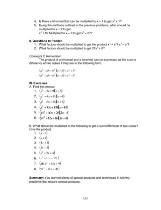 151
4. Is there a trinomial that can be multiplied to x – 1 to get x3
+ 1?
5. Using the methods outlined in the previous problems, what should be
multiplied to x + 2 to get
x3
+ 8? Multiplied to x – 3 to get x3
– 27?
II. Questions to Ponder
1. What factors should be multiplied to get the product x3
+ a3
? x3
– a3
?
2. What factors should be multiplied to get 27x3
+ 8?
Concepts to Remember
The product of a trinomial and a binomial can be expressed as the sum or
difference of two cubes if they are in the following form.
   3322
babababa 
   3322
babababa 
III. Exercises
A. Find the product.
1.   3932
 xxx
2.   41642
 xxx
3.   63662
 xxx
4.   10100102
 xxx
5.   5225104 2
 xxx
6.   4316129 2
 xxx
B. What should be multiplied to the following to get a sum/difference of two cubes?
Give the product.
1.  7x
2.  8x
3.  14 x
4.  35 x
5.  422
 xx
6.  121112
 xx
7.  930100 2
 xx
8.  49219 2
 xx
Summary: You learned plenty of special products and techniques in solving
problems that require special products.
 