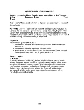 152
GRADE 7 MATH LEARNING GUIDE
Lesson 26: Solving Linear Equations and Inequalities in One Variable
Using Guess and Check Time:
1 hour
Prerequisite Concepts: Evaluation of algebraic expressions given values of
the variables
About the Lesson: This lesson will deal with finding the unknown value of a
variable that will make an equation true (or false). You will try to prove if the
value/s from a replacement set is/are solution/s to an equation or inequality.
In addition, this lesson will help you think logically via guess and check even if
rules for solving equations are not yet introduced.
Objective:
In this lesson, you are expected to:
1. Differentiate between mathematical expressions and mathematical
equations.
2. Differentiate between equations and inequalities.
3. Find the solution of an equation and inequality involving one variable
from a given replacement set by guess and check.
Lesson Proper:
I. Activity
A mathematical expression may contain variables that can take on many
values. However, when a variable is known to have a specific value, we can
substitute this value in the expression. This process is called evaluating a
mathematical expression. Instructions: Evaluate each expression under
Column A if x = 2. Match it to its value under Column B and write the
corresponding letter on the space before each item. A passage will be
revealed if answered correctly.
 