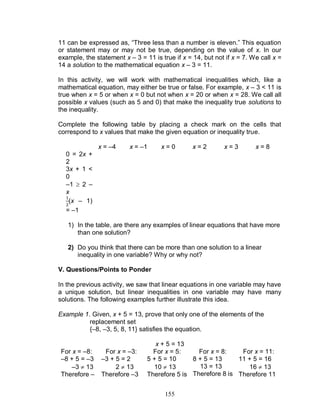 155
11 can be expressed as, “Three less than a number is eleven.” This equation
or statement may or may not be true, depending on the value of x. In our
example, the statement x – 3 = 11 is true if x = 14, but not if x = 7. We call x =
14 a solution to the mathematical equation x – 3 = 11.
In this activity, we will work with mathematical inequalities which, like a
mathematical equation, may either be true or false. For example, x – 3 < 11 is
true when x = 5 or when x = 0 but not when x = 20 or when x = 28. We call all
possible x values (such as 5 and 0) that make the inequality true solutions to
the inequality.
Complete the following table by placing a check mark on the cells that
correspond to x values that make the given equation or inequality true.
x = –4 x = –1 x = 0 x = 2 x = 3 x = 8
0 = 2x +
2
3x + 1 <
0
–1  2 –
x
(x – 1)
= –1
1) In the table, are there any examples of linear equations that have more
than one solution?
2) Do you think that there can be more than one solution to a linear
inequality in one variable? Why or why not?
V. Questions/Points to Ponder
In the previous activity, we saw that linear equations in one variable may have
a unique solution, but linear inequalities in one variable may have many
solutions. The following examples further illustrate this idea.
Example 1. Given, x + 5 = 13, prove that only one of the elements of the
replacement set
{–8, –3, 5, 8, 11} satisfies the equation.
x + 5 = 13
For x = –8:
–8 + 5 = –3
–3  13
Therefore –
For x = –3:
–3 + 5 = 2
2  13
Therefore –3
For x = 5:
5 + 5 = 10
10  13
Therefore 5 is
For x = 8:
8 + 5 = 13
13 = 13
Therefore 8 is
For x = 11:
11 + 5 = 16
16  13
Therefore 11
 