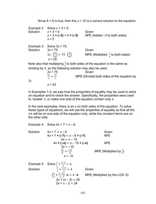 163
Since 8 = 8 is true, then the x = 12 is a correct solution to the equation.
Example 2. Solve x + 3 = 5.
Solution x + 3 = 5 Given
x + 3 + (–3) = 5 + (–3) APE (Added –3 to both sides)
x = 2
Example 3. Solve 3x = 75.
Solution 3x = 75 Given
( ) ( ) MPE (Multiplied to both sides)
x = 25
Note also that multiplying to both sides of the equation is the same as
dividing by 3, so the following solution may also be used:
3x = 75 Given
MPE (Divided both sides of the equation by
3)
x = 25
In Examples 1-3, we saw how the properties of equality may be used to solve
an equation and to check the answer. Specifically, the properties were used
to “isolate” x, or make one side of the equation contain only x.
In the next examples, there is an x on both sides of the equation. To solve
these types of equations, we will use the properties of equality so that all the
x’s will be on one side of the equation only, while the constant terms are on
the other side.
Example 4. Solve 4x + 7 = x – 8.
Solution 4x + 7 x – 8 Given
4x + 7 + (–7) x – 8 + (–7) APE
4x x – 15
4x + (–x) x – 15 + (–x) APE
3x –15
MPE (Multiplied by )
x –5
Example 5. Solve
Solution Given
( ) MPE (Multiplied by the LCD: 6)
2x + (x – 2) 24
2x + x – 2 24
 