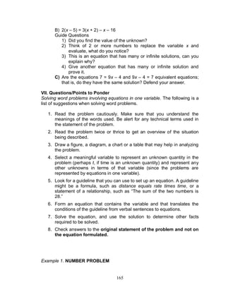 165
B) 2(x – 5) = 3(x + 2) – x – 16
Guide Questions
1) Did you find the value of the unknown?
2) Think of 2 or more numbers to replace the variable x and
evaluate, what do you notice?
3) This is an equation that has many or infinite solutions, can you
explain why?
4) Give another equation that has many or infinite solution and
prove it.
C) Are the equations 7 = 9x – 4 and 9x – 4 = 7 equivalent equations;
that is, do they have the same solution? Defend your answer.
VII. Questions/Points to Ponder
Solving word problems involving equations in one variable. The following is a
list of suggestions when solving word problems.
1. Read the problem cautiously. Make sure that you understand the
meanings of the words used. Be alert for any technical terms used in
the statement of the problem.
2. Read the problem twice or thrice to get an overview of the situation
being described.
3. Draw a figure, a diagram, a chart or a table that may help in analyzing
the problem.
4. Select a meaningful variable to represent an unknown quantity in the
problem (perhaps t, if time is an unknown quantity) and represent any
other unknowns in terms of that variable (since the problems are
represented by equations in one variable).
5. Look for a guideline that you can use to set up an equation. A guideline
might be a formula, such as distance equals rate times time, or a
statement of a relationship, such as “The sum of the two numbers is
28.”
6. Form an equation that contains the variable and that translates the
conditions of the guideline from verbal sentences to equations.
7. Solve the equation, and use the solution to determine other facts
required to be solved.
8. Check answers to the original statement of the problem and not on
the equation formulated.
Example 1. NUMBER PROBLEM
 