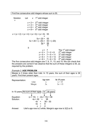 166
Find five consecutive odd integers whose sum is 55.
Solution Let x
=
1st
odd integer
x + 2 = 2nd
odd integer
x + 4 = 3rd
odd integer
x + 6 = 4th
odd integer
x + 8 = 5th
odd integer
x + (x + 2) + (x + 4) + (x + 6) + (x + 8)
=
55
5x + 20 = 55
5x + 20 + (– 20) = 55 + (–20)
5x = 35
5
5
x = 7 The 1st
odd integer
x + 2 = 7 + 2 = 9 2nd
odd integer
x + 4 = 7 + 4 = 11 3rd
odd integer
x + 6 = 7 + 6 = 13 4th
odd integer
x + 8 = 7 + 8 = 15 5th
odd integer
The five consecutive odd integers are 7, 9, 11, 13, and 15. We can check that
the answers are correct if we observe that the sum of these integers is 55, as
required by the problem.
Example 2. AGE PROBLEM
Margie is 3 times older than Lilet. In 15 years, the sum of their ages is 38
years. Find their present ages.
Representation:
In 15 years, the sum of their ages is 38 years.
Equation: (x + 15) + (3x + 15) = 38
Solution: 4x + 30 = 38
4x = 38 – 30
4x = 8
x = 2
Answer: Lilet’s age now is 2 while, Margie’s age now is 3(2) or 6.
Age now In 15 years
Lilet x x + 15
Margie 3x 3x + 15
 