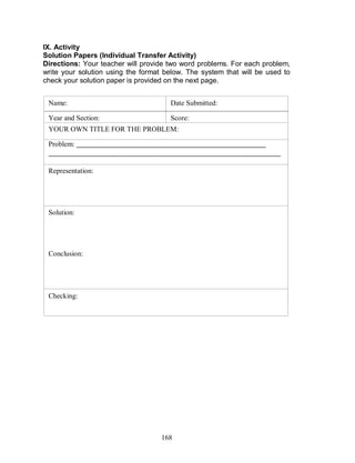 168
IX. Activity
Solution Papers (Individual Transfer Activity)
Directions: Your teacher will provide two word problems. For each problem,
write your solution using the format below. The system that will be used to
check your solution paper is provided on the next page.
Name:
Year and Section:
Date Submitted:
Score:
Problem: _____________________________________________________
_________________________________________________________________
________________________________________________________
Representation:
YOUR OWN TITLE FOR THE PROBLEM:
Solution:
Conclusion:
Checking:
 