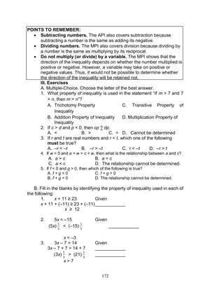172
POINTS TO REMEMBER:
 Subtracting numbers. The API also covers subtraction because
subtracting a number is the same as adding its negative.
 Dividing numbers. The MPI also covers division because dividing by
a number is the same as multiplying by its reciprocal.
 Do not multiply (or divide) by a variable. The MPI shows that the
direction of the inequality depends on whether the number multiplied is
positive or negative. However, a variable may take on positive or
negative values. Thus, it would not be possible to determine whether
the direction of the inequality will be retained not.
III. Exercises
A. Multiple-Choice. Choose the letter of the best answer.
1. What property of inequality is used in the statement “If m > 7 and 7
> n, then m > n”?
A. Trichotomy Property C. Transitive Property of
Inequality
B. Addition Property of Inequality D. Multiplication Property of
Inequality
2. If c > d and p < 0, then cp ? dp.
A. < B. > C. = D. Cannot be determined
3. If r and t are real numbers and r < t, which one of the following
must be true?
A. –r < –t B. –r > –t C. r < –t D. –r > t
4. If w < 0 and a + w > c + w, then what is the relationship between a and c?
A. a > c B. a = c
C. a < c D. The relationship cannot be determined.
5. If f < 0 and g > 0, then which of the following is true?
A. f + g < 0 C. f + g > 0
B. f + g = 0 D. The relationship cannot be determined.
B. Fill in the blanks by identifying the property of inequality used in each of
the following:
1. x + 11 ≥ 23 Given
x + 11 + (–11) ≥ 23 + (–11)____________
x ≥ 12
2. 5x < –15 Given
(5x) < (–15) ____________
x < –3
3. 3x – 7 > 14 Given
3x – 7 + 7 > 14 + 7 ____________
(3x) > (21) ____________
x > 7
 