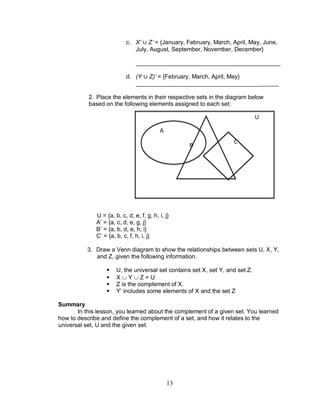 13
c. X’ Z’ = {January, February, March, April, May, June,
July, August, September, November, December}
____________________________________________
d. (Y Z)’ = {February, March, April, May}
______________________________________
2. Place the elements in their respective sets in the diagram below
based on the following elements assigned to each set:
U = {a, b, c, d, e, f, g, h, i, j}
A’ = {a, c, d, e, g, j}
B’ = {a, b, d, e, h, i}
C’ = {a, b, c, f, h, i, j}
3. Draw a Venn diagram to show the relationships between sets U, X, Y,
and Z, given the following information.
 U, the universal set contains set X, set Y, and set Z.
 X  Y  Z = U
 Z is the complement of X.
 Y’ includes some elements of X and the set Z
Summary
In this lesson, you learned about the complement of a given set. You learned
how to describe and define the complement of a set, and how it relates to the
universal set, U and the given set.
A
B
C
U
 