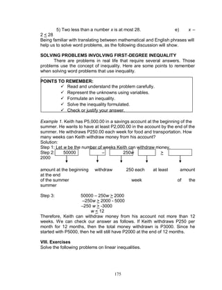 175
5) Two less than a number x is at most 28. e) x –
2 < 28
Being familiar with translating between mathematical and English phrases will
help us to solve word problems, as the following discussion will show.
SOLVING PROBLEMS INVOLVING FIRST-DEGREE INEQUALITY
There are problems in real life that require several answers. Those
problems use the concept of inequality. Here are some points to remember
when solving word problems that use inequality.
POINTS TO REMEMBER:
 Read and understand the problem carefully.
 Represent the unknowns using variables.
 Formulate an inequality.
 Solve the inequality formulated.
 Check or justify your answer.
Example 1. Keith has P5,000.00 in a savings account at the beginning of the
summer. He wants to have at least P2,000.00 in the account by the end of the
summer. He withdraws P250.00 each week for food and transportation. How
many weeks can Keith withdraw money from his account?
Solution:
Step 1: Let w be the number of weeks Keith can withdraw money.
Step 2: 50000 – 250w >
2000
amount at the beginning withdraw 250 each at least amount
at the end
of the summer week of the
summer
Step 3: 50000 – 250w > 2000
–250w > 2000 - 5000
–250 w > -3000
w < 12
Therefore, Keith can withdraw money from his account not more than 12
weeks. We can check our answer as follows. If Keith withdraws P250 per
month for 12 months, then the total money withdrawn is P3000. Since he
started with P5000, then he will still have P2000 at the end of 12 months.
VIII. Exercises
Solve the following problems on linear inequalities.
 