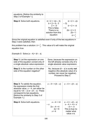 180
equations. [Notice the similarity to
Step 3 of Example 1.]
Step 4: Solve both equations. b + 2 = +(b – 3)
b + 2 = b - 3
2 = –3
This is false.
There is no
solution from this
equation
b + 2 = –(b
– 3)
b + 2 = –b
+ 3
2b + 2 = 3
2b = 1
b =
Since the original equation is satisfied even if only of the two equations in
Step 3 were satisfied, then
this problem has a solution: b = . This value of b will make the original
equation true.
Example 5: Solve |x – 4| = |4 – x|.
Step 1: Let the expression on one
side of the equation consist only of
a single absolute value expression.
Done, because the expression on
the left already consists only of a
single absolute value expression.
Step 2: Is the number on the other
side of the equation negative?
No, because |4 – x| is surely not
negative (the absolute value of a
number can never be negative).
Proceed to Step 3.
Step 3: To satisfy the equation,
the expression inside the first
absolute value, x – 4, can either be
equal to +(4 – x) or –(4 – x). These
correspond to two equations.
[Notice the similarity to Step 3 of
Example 1.]
x – 4 = +(4 – x) x – 4 = –(4 – x)
Step 4: Solve both equations. x – 4 = +4
– x
2x – 4 = 4
2x = 8
x = 4
x – 4 = –(4 – x)
x – 4 = –4 + x
–3 = –3
This is true no
matter what
value x is.
 