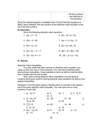 181
All real numbers
are solutions to
this equation
Since the original equation is satisfied even if only of the two equations in
Step 3 were satisfied, then the solution to the absolute value equation is the
set of all real numbers.
III. Exercises
Solve the following absolute value equations.
1. |m| – 3 = 37 6. |2n – 9| = |n + 6 |
2. |2v| – 4 = 28 7. |5y + 1 | = |3y – 7|
3. |5z + 1| = 21 8. |2t + 3| = |2t – 4|
4. |4x + 2| – 3 = –7 9. |6w – 2| = |6w + 18|
5. |3a – 8| + 4 = 11 10. |10 – u| = |u – 10|
IV. Activity
Absolute Value Inequalities.
You may recall that when solving an absolute value equation, you
came up with one, two or more solutions. You may also recall that when
solving linear inequalities, it was possible to come up with an interval rather
than a single value for the answer.
Now, when solving absolute value inequalities, you are going to
combine techniques used for solving absolute value equations as well as first-
degree inequalities.
Directions: From the given options, identify which is included in the solution
set of the given absolute value inequality. You may have one or more
answers in each item.
1. |x – 2| < 3 a) 5 b) –1 c) 4 d) 0
e) –2
2. |x + 4| > 41 a) –50 b) –20 c)
10 d) 40 e) 50
3. | | > 9 a) –22 b) –34 c)
4 d) 18 e) 16
4. |2a – 1| < 19 a) 14 b) 10 c) –12
d) –11 e) –4
 