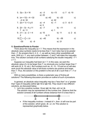 182
5. 2|u – 3| < 16 a) –3 b) –13 c) 7 d) 10
e) 23
6. |m + 12| – 4 > 32 a) –42 b) –22 c)
–2 d) 32 e) 42
7. |2z + 1| + 3 < 6 a) –4 b) –1 c) 3 d) 0
e) 5
8. |2r – 3| – 4 > 11 a) –7 b) –11 c)
7 d) 11 e) 1
9. |11 – x| – 2 > 4 a) 15 b) 11 c) 2 d)
4 e) 8
10.| | a) –42 b) –36 c)
–30 d) –9 e) 21
V. Questions/Points to Ponder
Think about the inequality |x| < 7. This means that the expression in the
absolute value symbols needs to be less than 7, but it also has to be greater
than –7. So answers like 6, 4, 0, –1, as well as many other possibilities will
work. With |x| < 7, any real number between –7 and 7 will make the inequality
true. The solution consists of all numbers satisfying the double inequality –7 <
x < 7.
Suppose our inequality had been |x| > 7. In this case, we want the
absolute value of x to be larger than 7, so obviously any number larger than 7
will work (8, 9, 10, etc.). But numbers such as –8, –9, –10 and so on will also
work since the absolute value of all those numbers are positive and larger
than 7. Thus, the solution or this problem is the set of all x such that x < –7 or
x > 7.
With so many possibilities, is there a systematic way of finding all
solutions? The following discussion provides an outline of such a procedure.
In general, an absolute value inequality may be a “less than” or a “greater
than” type of inequality (either |x| < k or |x| > k). They result in two different
solutions, as discussed below.
1. Let k be a positive number. Given |x| < k, then –k < x < k.
The solution may be represented on the number line. Observe that the
solution consists of all numbers whose distance from 0 is less than k.
 If the inequality involves  instead of <, then k will now be part
of the solution, which gives –k  x  k. This solution is
represented graphically below.
0-k k
 