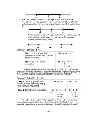 183
2. Let k be a positive number. Given |x| > k, then x < –k or x > k.
The solution may be represented on a number line. Observe that the
solution consists of all numbers whose distance from 0 is greater than
k.
 If the inequality involves  instead of >, then k will now be part
of the solution, which gives x  –k or x  k. This solution
represented graphically below.
Example 1: Solve |x – 4| < 18.
Step 1: This is a “less than”
absolute value inequality. Set up a
double inequality.
–18 < x – 4 < 18
Step 2: Solve the double
inequality.
–18 + 4 < x < 18 +
4
–14 < x < 22
Therefore, the solution of the inequality is {x | –14 < x < 22}. We can
check that choosing a number in this set will make the original inequality true.
Also, numbers outside this set will not satisfy the original inequality.
Example 2: Solve |2x + 3| > 13.
Step 1: This is a “greater than”
absolute value inequality. Set up
two separate inequalities
2x + 3 < –13 2x + 3 > 13
Step 2: Solve the two inequalities. 2x + 3 – 3 < –13
– 3
2x < –16
x < –8
2x + 3 – 3 >
13 – 3
2x > 10
x > 5
Therefore, the solution of the inequality is {x | x < –8 or x > 5}. This
means that all x values less than –8 or greater than 5 will satisfy the
inequality. By contrast, any number between –8 and 5 (including –8 and 5)
0-k k
0-k k
0-k k
 