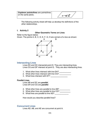 191
Coplanar points/lines are points/lines
on the same plane.
The following activity sheet will help us develop the definitions of the
other relationships.
I. Activity 2
Other Geometric Terms on Lines
Refer to the figure below:
Given: The points A, B, C, D, E, F, G, H are corners of a box as shown:
A B
D C
E F
H G
Intersecting Lines
Lines DH and DC intersectat point D. They are intersecting lines.
Lines CG and GF intersect at point G. They are also intersecting lines.
1. What other lines intersect with line DH? ___________
2. What other lines intersect with line CG? ___________
3. What lines intersect with EF? ________________
Parallel Lines
Lines AB and DC are parallel.
Lines DH and CG are parallel.
4. What other lines are parallel to line AB? __________
5. What other lines are parallel to line CG? __________
6. What lines are parallel to line AD? _____________
How would you describe parallel lines?
Concurrent Lines
Lines AD, AB, and AE are concurrent at point A.
 