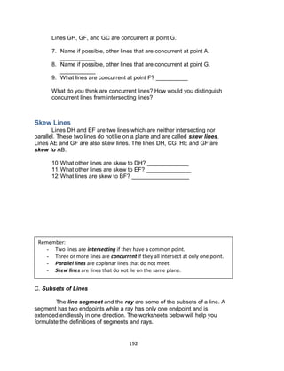192
Lines GH, GF, and GC are concurrent at point G.
7. Name if possible, other lines that are concurrent at point A.
___________
8. Name if possible, other lines that are concurrent at point G.
___________
9. What lines are concurrent at point F? __________
What do you think are concurrent lines? How would you distinguish
concurrent lines from intersecting lines?
Skew Lines
Lines DH and EF are two lines which are neither intersecting nor
parallel. These two lines do not lie on a plane and are called skew lines.
Lines AE and GF are also skew lines. The lines DH, CG, HE and GF are
skew to AB.
10.What other lines are skew to DH? _____________
11.What other lines are skew to EF? ______________
12.What lines are skew to BF? __________________
C. Subsets of Lines
The line segment and the ray are some of the subsets of a line. A
segment has two endpoints while a ray has only one endpoint and is
extended endlessly in one direction. The worksheets below will help you
formulate the definitions of segments and rays.
Remember:
- Two lines are intersecting if they have a common point.
- Three or more lines are concurrent if they all intersect at only one point.
- Parallel lines are coplanar lines that do not meet.
- Skew lines are lines that do not lie on the same plane.
 