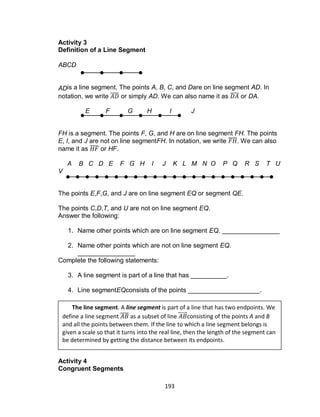 193
Activity 3
Definition of a Line Segment
ABCD
ADis a line segment. The points A, B, C, and Dare on line segment AD. In
notation, we write ̅̅̅̅ or simply AD. We can also name it as ̅̅̅̅ or DA.
E F G H I J
FH is a segment. The points F, G, and H are on line segment FH. The points
E, I, and J are not on line segmentFH. In notation, we write ̅̅̅̅. We can also
name it as ̅̅̅̅ or HF.
A B C D E F G H I J K L M N O P Q R S T U
V
The points E,F,G, and J are on line segment EQ or segment QE.
The points C,D,T, and U are not on line segment EQ.
Answer the following:
1. Name other points which are on line segment EQ. ________________
2. Name other points which are not on line segment EQ.
________________
Complete the following statements:
3. A line segment is part of a line that has __________.
4. Line segmentEQconsists of the points ____________________.
Activity 4
Congruent Segments
The line segment. A line segment is part of a line that has two endpoints. We
define a line segment ̅̅̅̅ as a subset of line ⃡ consisting of the points A and B
and all the points between them. If the line to which a line segment belongs is
given a scale so that it turns into the real line, then the length of the segment can
be determined by getting the distance between its endpoints.
 