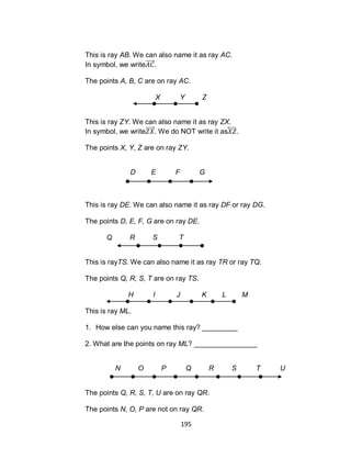195
This is ray AB. We can also name it as ray AC.
In symbol, we write .
The points A, B, C are on ray AC.
X Y Z
This is ray ZY. We can also name it as ray ZX.
In symbol, we write . We do NOT write it as⃡ .
The points X, Y, Z are on ray ZY.
D E F G
This is ray DE. We can also name it as ray DF or ray DG.
The points D, E, F, G are on ray DE.
Q R S T
This is rayTS. We can also name it as ray TR or ray TQ.
The points Q, R, S, T are on ray TS.
H I J K L M
This is ray ML.
1. How else can you name this ray? _________
2. What are the points on ray ML? ________________
N O P Q R S T U
The points Q, R, S, T, U are on ray QR.
The points N, O, P are not on ray QR.
 