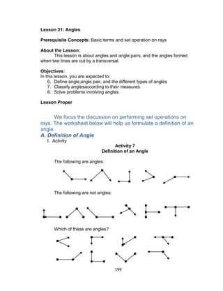 199
Lesson 31: Angles
Prerequisite Concepts: Basic terms and set operation on rays
About the Lesson:
This lesson is about angles and angle pairs, and the angles formed
when two lines are cut by a transversal.
Objectives:
In this lesson, you are expected to:
6. Define angle,angle pair, and the different types of angles
7. Classify anglesaccording to their measures
8. Solve problems involving angles.
Lesson Proper
We focus the discussion on performing set operations on
rays. The worksheet below will help us formulate a definition of an
angle.
A. Definition of Angle
I. Activity
Activity 7
Definition of an Angle
The following are angles:
The following are not angles:
Which of these are angles?
 