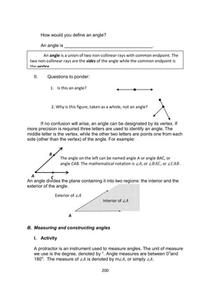200
How would you define an angle?
An angle is ___________________________________.
II. Questions to ponder:
If no confusion will arise, an angle can be designated by its vertex. If
more precision is required three letters are used to identify an angle. The
middle letter is the vertex, while the other two letters are points one from each
side (other than the vertex) of the angle. For example:
An angle divides the plane containing it into two regions: the interior and the
exterior of the angle.
B. Measuring and constructing angles
I. Activity
A protractor is an instrument used to measure angles. The unit of measure
we use is the degree, denoted by °. Angle measures are between 0o
and
180o
. The measure of is denoted by m , or simply .
An angle is a union of two non-collinear rays with common endpoint. The
two non-collinear rays are the sides of the angle while the common endpoint is
the vertex.
1. Is this an angle?
2. Why is this figure, taken as a whole, not an angle?
A
B
C
The angle on the left can be named angle A or angle BAC, or
angle CAB. The mathematical notation is , or , or .
Interior of
Exterior of
A
 
