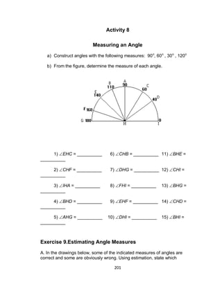 201
Activity 8
Measuring an Angle
a) Construct angles with the following measures: 90o
, 60o
, 30o
, 120o
b) From the figure, determine the measure of each angle.
1) EHC = __________ 6) CHB = __________ 11) BHE =
__________
2) CHF = __________ 7) DHG = __________ 12) CHI =
__________
3) IHA = __________ 8) FHI = __________ 13) BHG =
__________
4) BHD = __________ 9) EHF = __________ 14) CHD =
__________
5) AHG = __________ 10) DHI = __________ 15) BHI =
__________
Exercise 9.Estimating Angle Measures
A. In the drawings below, some of the indicated measures of angles are
correct and some are obviously wrong. Using estimation, state which
 