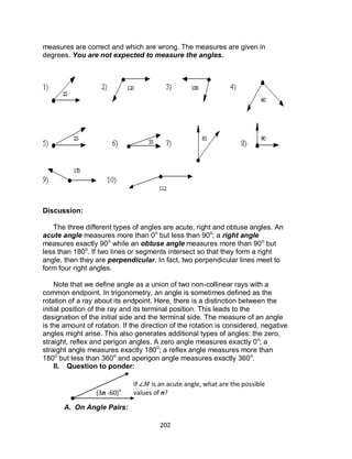 202
measures are correct and which are wrong. The measures are given in
degrees. You are not expected to measure the angles.
Discussion:
The three different types of angles are acute, right and obtuse angles. An
acute angle measures more than 0o
but less than 90o
; a right angle
measures exactly 90o
while an obtuse angle measures more than 90o
but
less than 180o
. If two lines or segments intersect so that they form a right
angle, then they are perpendicular. In fact, two perpendicular lines meet to
form four right angles.
Note that we define angle as a union of two non-collinear rays with a
common endpoint. In trigonometry, an angle is sometimes defined as the
rotation of a ray about its endpoint. Here, there is a distinction between the
initial position of the ray and its terminal position. This leads to the
designation of the initial side and the terminal side. The measure of an angle
is the amount of rotation. If the direction of the rotation is considered, negative
angles might arise. This also generates additional types of angles: the zero,
straight, reflex and perigon angles. A zero angle measures exactly 0o
; a
straight angle measures exactly 180o
; a reflex angle measures more than
180o
but less than 360o
and aperigon angle measures exactly 360o
.
II. Question to ponder:
A. On Angle Pairs:
(3n -60)o
If is an acute angle, what are the possible
values of n?
 