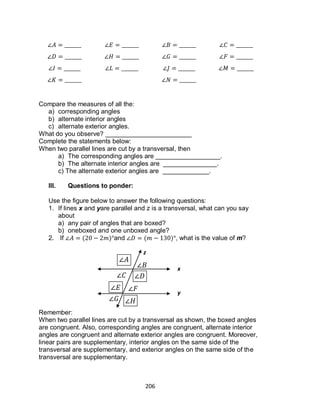 206
Compare the measures of all the:
a) corresponding angles
b) alternate interior angles
c) alternate exterior angles.
What do you observe? ________________________
Complete the statements below:
When two parallel lines are cut by a transversal, then
a) The corresponding angles are __________________.
b) The alternate interior angles are _______________.
c) The alternate exterior angles are _____________.
III. Questions to ponder:
Use the figure below to answer the following questions:
1. If lines x and yare parallel and z is a transversal, what can you say
about
a) any pair of angles that are boxed?
b) oneboxed and one unboxed angle?
2. If ( ) and ( ) , what is the value of m?
Remember:
When two parallel lines are cut by a transversal as shown, the boxed angles
are congruent. Also, corresponding angles are congruent, alternate interior
angles are congruent and alternate exterior angles are congruent. Moreover,
linear pairs are supplementary, interior angles on the same side of the
transversal are supplementary, and exterior angles on the same side of the
transversal are supplementary.
x
y
z
 