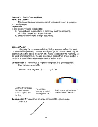 208
Lesson 32: Basic Constructions
About the Lesson:
This lesson is about geometric constructions using only a compass
and straightedge.
Objectives:
In this lesson, you are expected to:
9. Perform basic constructions in geometry involving segments,
midpoints, angles and angle bisectors
10.Sketch an equilateral triangle accurately.
Lesson Proper
Using only the compass and straightedge, we can perform the basic
constructions in geometry. We use a straightedge to construct a line, ray, or
segment when two points are given. The marks indicated in the ruler may not
be used for measurement. We use a compass to construct an arc (part of a
circle) or a circle, given a center point and a radius length.
Construction 1.To construct a segment congruent to a given segment
Given: Line segment AB:
Construct: Line segment XY congruent to AB.
Construction 2.To construct an angle congruent to a given angle.
Given:
Use the straight edge
to draw a line and
indicate a point X on
the line.
Fix compass
opening to match
the length of AB.
Mark on the line the point Y
with distance AB from X.
 
