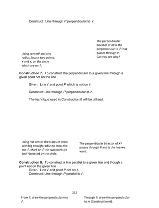 212
Construct: Line through P perpendicular to
Construction 7. To construct the perpendicular to a given line through a
given point not on the line
Given: Line and point P which is not on .
Construct: Line through P perpendicular to .
The technique used in Construction 6 will be utilized.
Construction 8. To construct a line parallel to a given line and though a
point not on the given line
Given: Line and point P not on .
Construct: Line through P parallel to .
Using centerP and any
radius, locate two points,
X and Y, on the circle
which are on .
The perpendicular
bisector of XY is the
perpendicular to that
passes through P.
Can you see why?
Using Pas center draw arcs of circle
with big enough radius to cross the
line . Mark on the two points (X
and Y)crossed by the circle.
The perpendicular bisector of XY
passes through P and is the line we
want.
From P, draw the perpendicularmto
.
Through P, draw the perpendicular
to m (Construction 6).
 