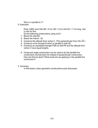 213
Why is n parallel to ?
II. Exercises
Draw ∆ABC such that AB = 6 cm, BC = 8 cm and AC = 7 cm long. Use
a ruler for this.
Do the following constructions using .
1. Bisect the side BC.
2. Bisect the interior B.
3. Construct the altitude from vertex C. (The perpendicular from Cto ⃡ .)
4. Construct a line through B which is parallel to side AC.
5. Construct an equilateral triangle PQR so that PR and the altitude from
vertex C have equal lengths.
6. Congruent angle construction can be used to do the parallel line
construction (Construction 8) instead of perpendicular construction.
How can this be done? What result are we applying in the parallel line
construction?
V. Summary
In this lesson, basic geometric constructions were discussed.
 