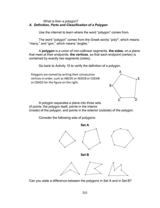 215
What is then a polygon?
A. Definition, Parts and Classification of a Polygon
Use the internet to learn where the word “polygon” comes from.
The word “polygon” comes from the Greek words “poly”, which means
“many,” and “gon,” which means “angles.”
A polygon is a union of non-collinear segments, the sides, on a plane
that meet at their endpoints, the vertices, so that each endpoint (vertex) is
contained by exactly two segments (sides).
Go back to Activity 15 to verify the definition of a polygon.
A polygon separates a plane into three sets
of points: the polygon itself, points in the interior
(inside) of the polygon, and points in the exterior (outside) of the polygon.
Consider the following sets of polygons:
Set A
Set B
Can you state a difference between the polygons in Set A and in Set B?
Polygons are named by writing their consecutive
vertices in order, such as ABCDE or AEDCB or CDEAB
or CBAED for the figure on the right.
 